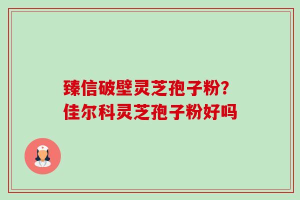 臻信破壁灵芝孢子粉?佳尔科灵芝孢子粉好吗 臻信破壁灵芝孢子粉?佳尔科灵芝孢子粉好吗