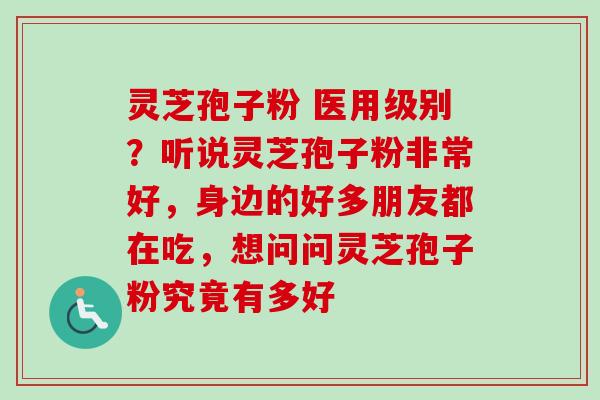 灵芝孢子粉 医用级别？听说灵芝孢子粉非常好，身边的好多朋友都在吃，想问问灵芝孢子粉究竟有多好