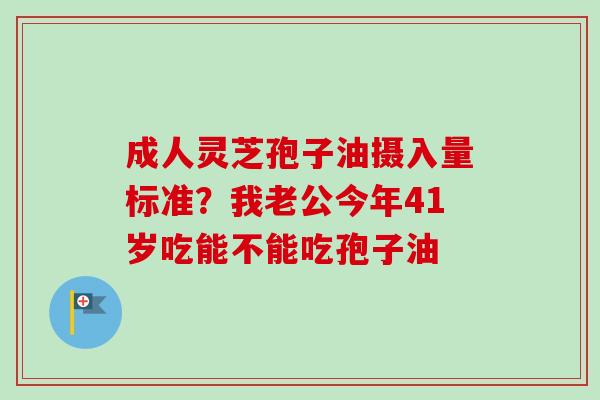成人灵芝孢子油摄入量标准?我老公今年41岁吃能不能吃孢子油 成人灵芝孢子油摄入量标准?我老公今年41岁吃能不能吃孢子油