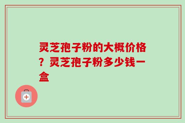 灵芝孢子粉的大概价格？灵芝孢子粉多少钱一盒