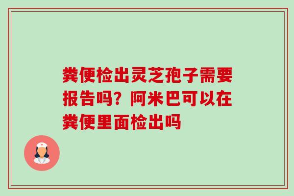 粪便检出灵芝孢子需要报告吗?阿米巴可以在粪便里面检出吗 粪便检出灵芝孢子需要报告吗?阿米巴可以在粪便里面检出吗