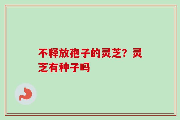 不释放孢子的灵芝?灵芝有种子吗 不释放孢子的灵芝?灵芝有种子吗