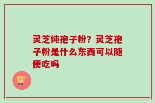 灵芝纯孢子粉?灵芝孢子粉是什么东西可以随便吃吗 灵芝纯孢子粉?灵芝孢子粉是什么东西可以随便吃吗
