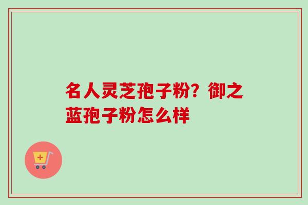 名人灵芝孢子粉?御之蓝孢子粉怎么样 名人灵芝孢子粉?御之蓝孢子粉怎么样