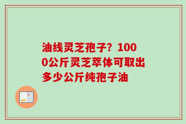 油线灵芝孢子?1000公斤灵芝萃体可取出多少公斤纯孢子油 油线灵芝孢子?1000公斤灵芝萃体可取出多少公斤纯孢子油
