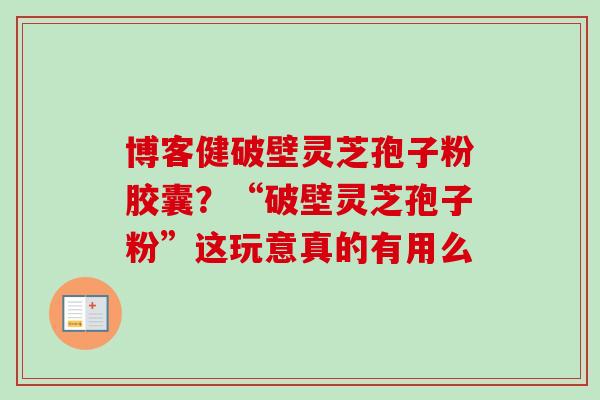 博客健破壁灵芝孢子粉胶囊？“破壁灵芝孢子粉”这玩意真的有用么