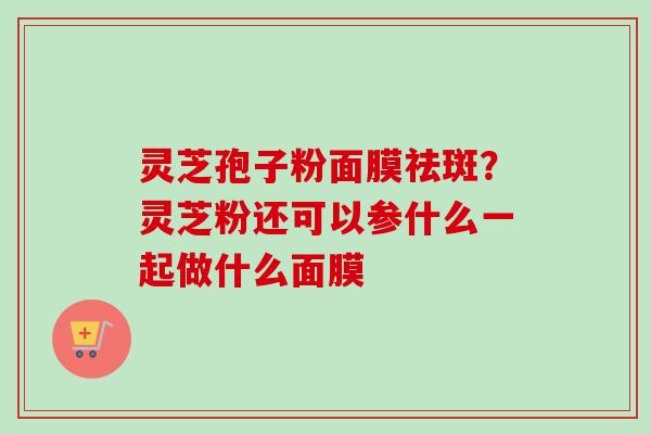 灵芝孢子粉面膜祛斑?灵芝粉还可以参什么一起做什么面膜 灵芝孢子粉面膜祛斑?灵芝粉还可以参什么一起做什么面膜