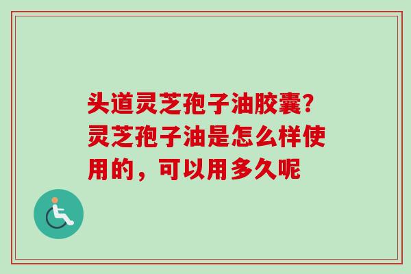 头道灵芝孢子油胶囊?灵芝孢子油是怎么样使用的,可以用多久呢 头道灵芝孢子油胶囊?灵芝孢子油是怎么样使用的,可以用多久呢