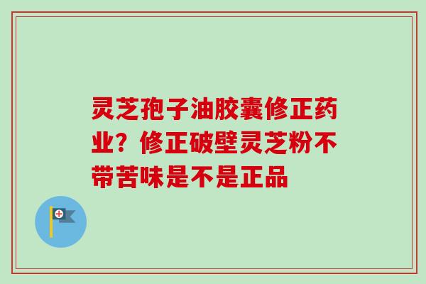 灵芝孢子油胶囊修正药业？修正破壁灵芝粉不带苦味是不是正品