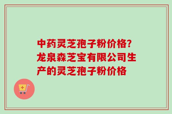 灵芝孢子粉价格？龙泉森芝宝有限公司生产的灵芝孢子粉价格