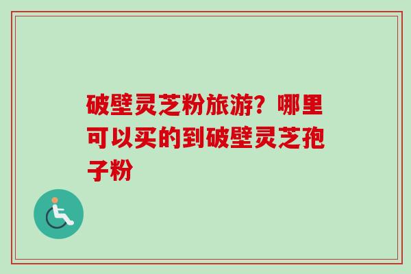 破壁灵芝粉旅游？哪里可以买的到破壁灵芝孢子粉