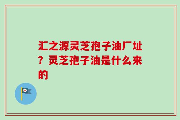 汇之源灵芝孢子油厂址？灵芝孢子油是什么来的