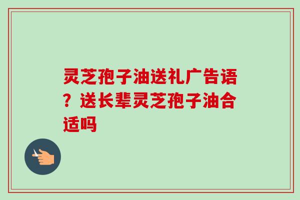 灵芝孢子油送礼广告语？送长辈灵芝孢子油合适吗
