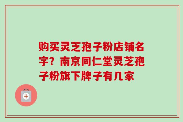 购买灵芝孢子粉店铺名字？南京同仁堂灵芝孢子粉旗下牌子有几家