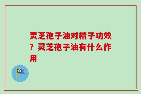 灵芝孢子油对精子功效？灵芝孢子油有什么作用