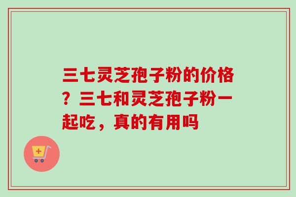 三七灵芝孢子粉的价格？三七和灵芝孢子粉一起吃，真的有用吗
