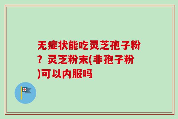 无症状能吃灵芝孢子粉?灵芝粉末(非孢子粉)可以内服吗 无症状能吃灵芝孢子粉?灵芝粉末(非孢子粉)可以内服吗