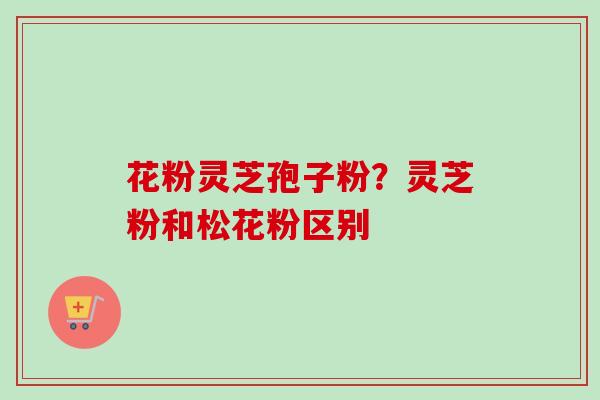 花粉灵芝孢子粉?灵芝粉和松花粉区别 花粉灵芝孢子粉?灵芝粉和松花粉区别