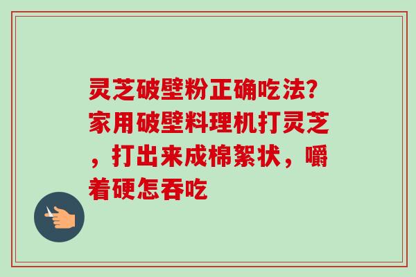 灵芝破壁粉正确吃法？家用破壁料理机打灵芝，打出来成棉絮状，嚼着硬怎吞吃