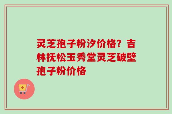 灵芝孢子粉汐价格?吉林抚松玉秀堂灵芝破壁孢子粉价格 灵芝孢子粉汐价格?吉林抚松玉秀堂灵芝破壁孢子粉价格