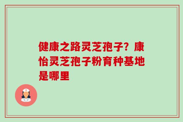 健康之路灵芝孢子?康怡灵芝孢子粉育种基地是哪里 健康之路灵芝孢子?康怡灵芝孢子粉育种基地是哪里