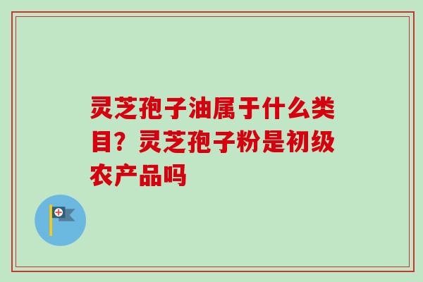 灵芝孢子油属于什么类目?灵芝孢子粉是初级农产品吗 灵芝孢子油属于什么类目?灵芝孢子粉是初级农产品吗