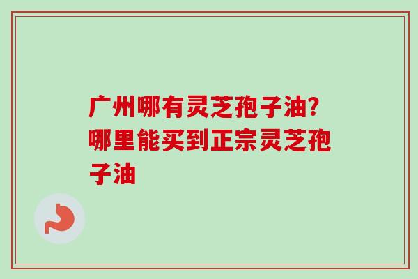 广州哪有灵芝孢子油?哪里能买到正宗灵芝孢子油 广州哪有灵芝孢子油?哪里能买到正宗灵芝孢子油
