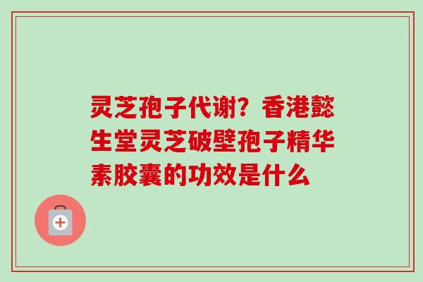 灵芝孢子代谢？香港懿生堂灵芝破壁孢子精华素胶囊的功效是什么