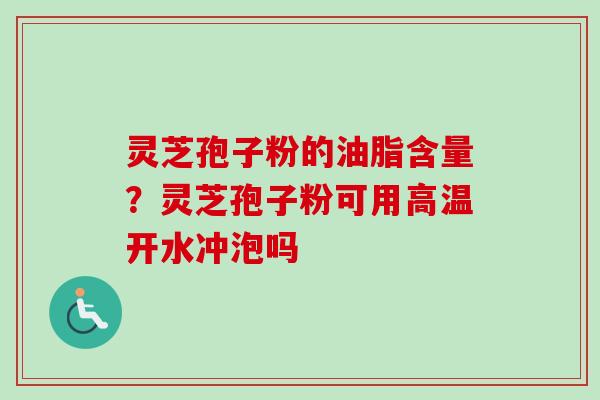 灵芝孢子粉的油脂含量？灵芝孢子粉可用高温开水冲泡吗