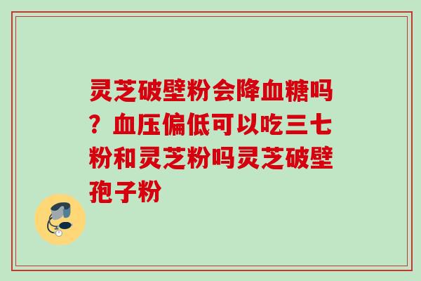 灵芝破壁粉会降吗?偏低可以吃三七粉和灵芝粉吗灵芝破壁孢子粉 灵芝破壁粉会降吗?偏低可以吃三七粉和灵芝粉吗灵芝破壁孢子粉