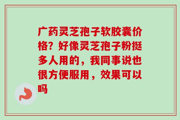 广药灵芝孢子软胶囊价格？好像灵芝孢子粉挺多人用的，我同事说也很方便服用，效果可以吗