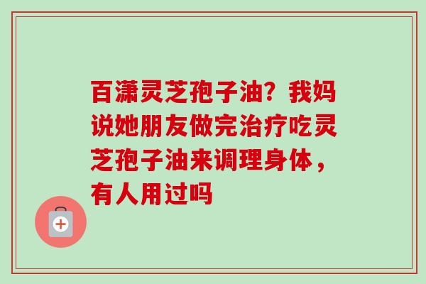 百潇灵芝孢子油?我妈说她朋友做完吃灵芝孢子油来调理身体,有人用过吗 百潇灵芝孢子油?我妈说她朋友做完吃灵芝孢子油来调理身体,有人用过吗