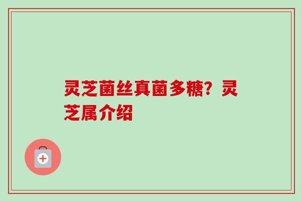 灵芝菌丝真菌多糖?灵芝属介绍 灵芝菌丝真菌多糖?灵芝属介绍