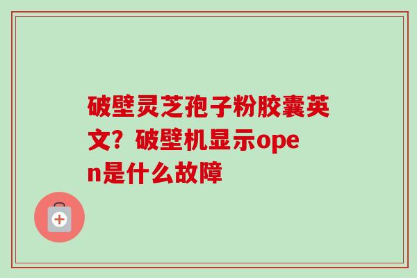 破壁灵芝孢子粉胶囊英文？破壁机显示open是什么故障