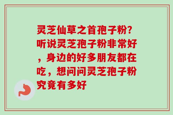 灵芝仙草之首孢子粉?听说灵芝孢子粉非常好,身边的好多朋友都在吃,想问问灵芝孢子粉究竟有多好 灵芝仙草之首孢子粉?听说灵芝孢子粉非常好,身边的好多朋友都在吃,想问问灵芝孢子粉究竟有多好