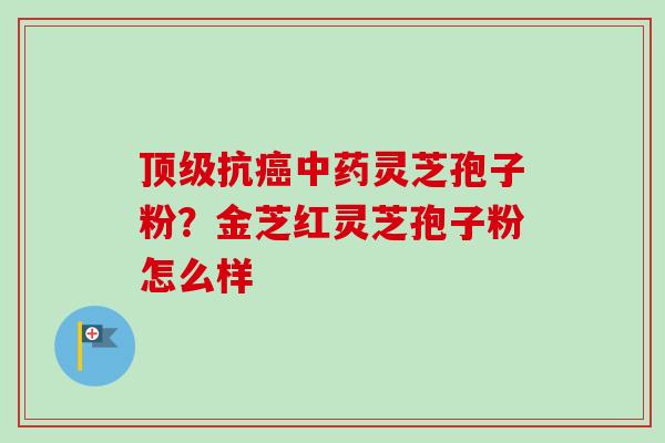 抗灵芝孢子粉?金芝红灵芝孢子粉怎么样 抗灵芝孢子粉?金芝红灵芝孢子粉怎么样