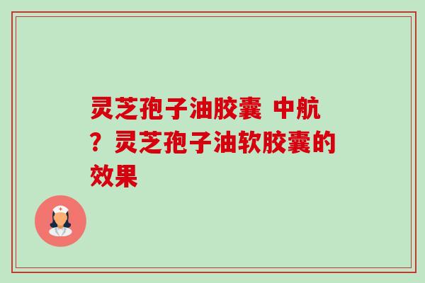 灵芝孢子油胶囊 中航?灵芝孢子油软胶囊的效果 灵芝孢子油胶囊 中航?灵芝孢子油软胶囊的效果