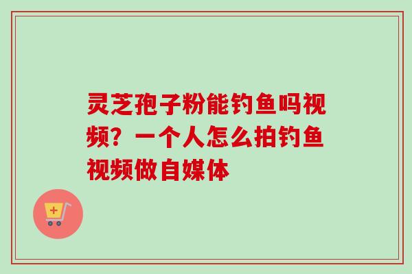 灵芝孢子粉能钓鱼吗视频？一个人怎么拍钓鱼视频做自媒体