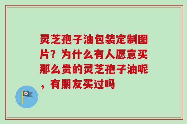 灵芝孢子油包装定制图片？为什么有人愿意买那么贵的灵芝孢子油呢，有朋友买过吗