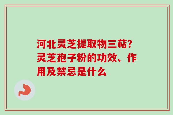 河北灵芝提取物三萜?灵芝孢子粉的功效、作用及禁忌是什么 河北灵芝提取物三萜?灵芝孢子粉的功效、作用及禁忌是什么