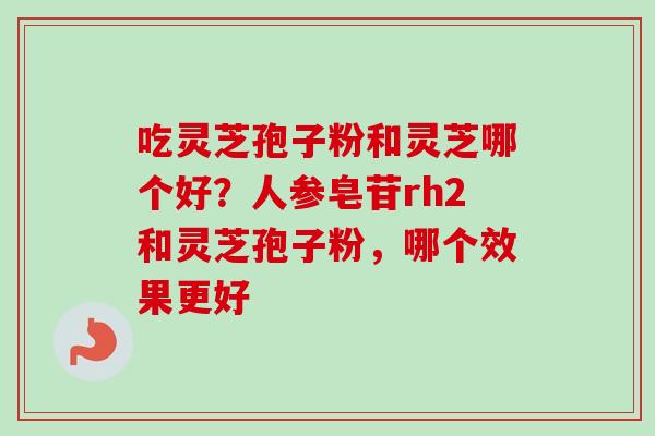 吃灵芝孢子粉和灵芝哪个好？人参皂苷rh2和灵芝孢子粉，哪个效果更好