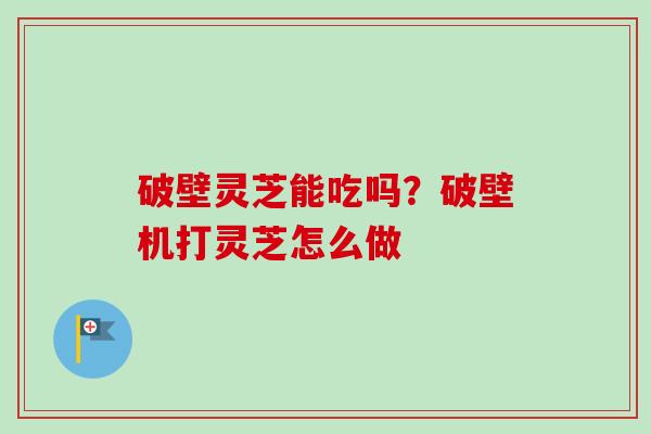 破壁灵芝能吃吗?破壁机打灵芝怎么做 破壁灵芝能吃吗?破壁机打灵芝怎么做