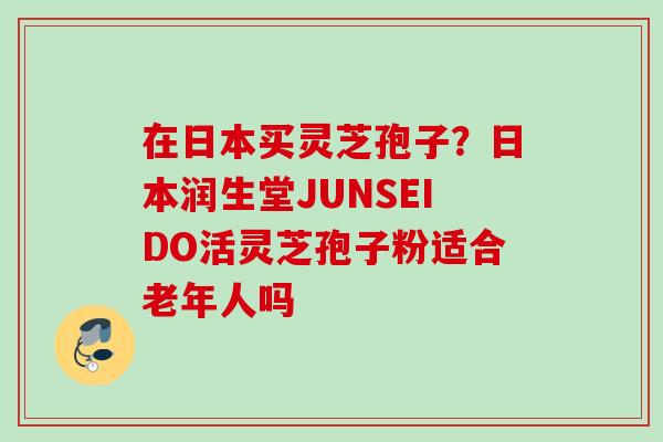 在日本买灵芝孢子?日本润生堂JUNSEIDO活灵芝孢子粉适合老年人吗 在日本买灵芝孢子?日本润生堂JUNSEIDO活灵芝孢子粉适合老年人吗