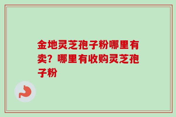 金地灵芝孢子粉哪里有卖?哪里有收购灵芝孢子粉 金地灵芝孢子粉哪里有卖?哪里有收购灵芝孢子粉