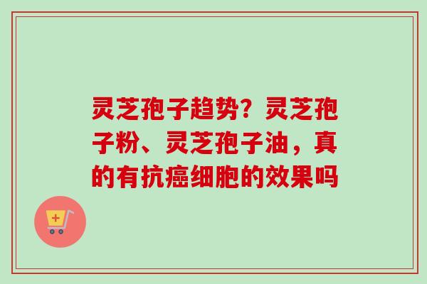 灵芝孢子趋势？灵芝孢子粉、灵芝孢子油，真的有抗细胞的效果吗
