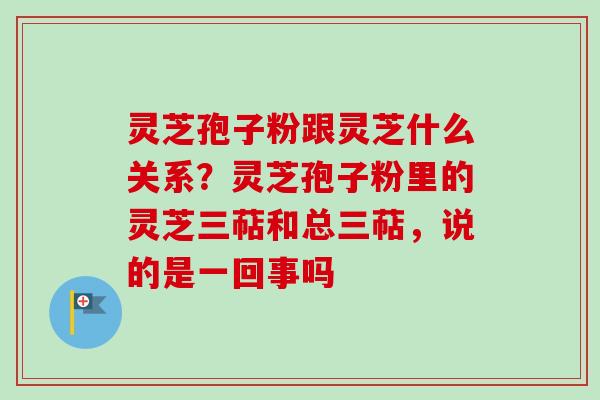 灵芝孢子粉跟灵芝什么关系?灵芝孢子粉里的灵芝三萜和总三萜,说的是一回事吗 灵芝孢子粉跟灵芝什么关系?灵芝孢子粉里的灵芝三萜和总三萜,说的是一回事吗