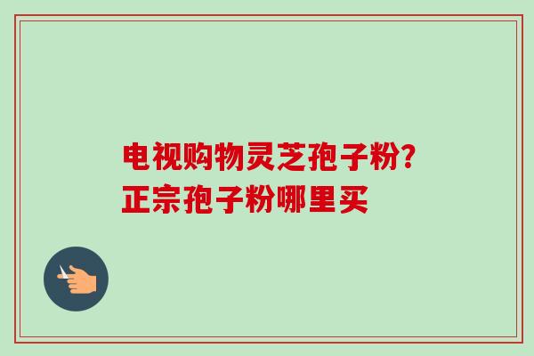 电视购物灵芝孢子粉?正宗孢子粉哪里买 电视购物灵芝孢子粉?正宗孢子粉哪里买