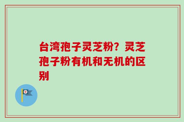 台湾孢子灵芝粉?灵芝孢子粉有机和无机的区别 台湾孢子灵芝粉?灵芝孢子粉有机和无机的区别