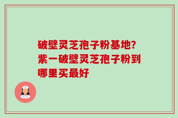 破壁灵芝孢子粉基地?紫一破壁灵芝孢子粉到哪里买好 破壁灵芝孢子粉基地?紫一破壁灵芝孢子粉到哪里买好