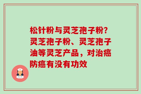 松针粉与灵芝孢子粉?灵芝孢子粉、灵芝孢子油等灵芝产品,对防有没有功效 松针粉与灵芝孢子粉?灵芝孢子粉、灵芝孢子油等灵芝产品,对防有没有功效